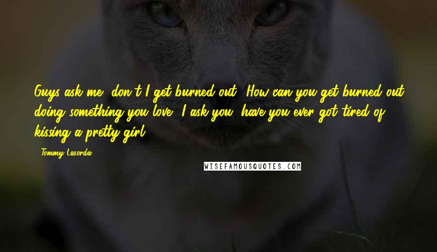 Tommy Lasorda Quotes: Guys ask me, don't I get burned out? How can you get burned out doing something you love? I ask you, have you ever got tired of kissing a pretty girl?