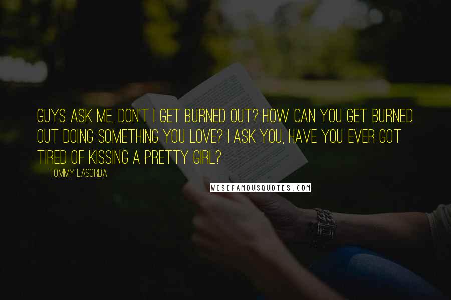 Tommy Lasorda Quotes: Guys ask me, don't I get burned out? How can you get burned out doing something you love? I ask you, have you ever got tired of kissing a pretty girl?