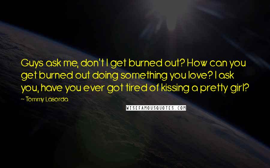 Tommy Lasorda Quotes: Guys ask me, don't I get burned out? How can you get burned out doing something you love? I ask you, have you ever got tired of kissing a pretty girl?