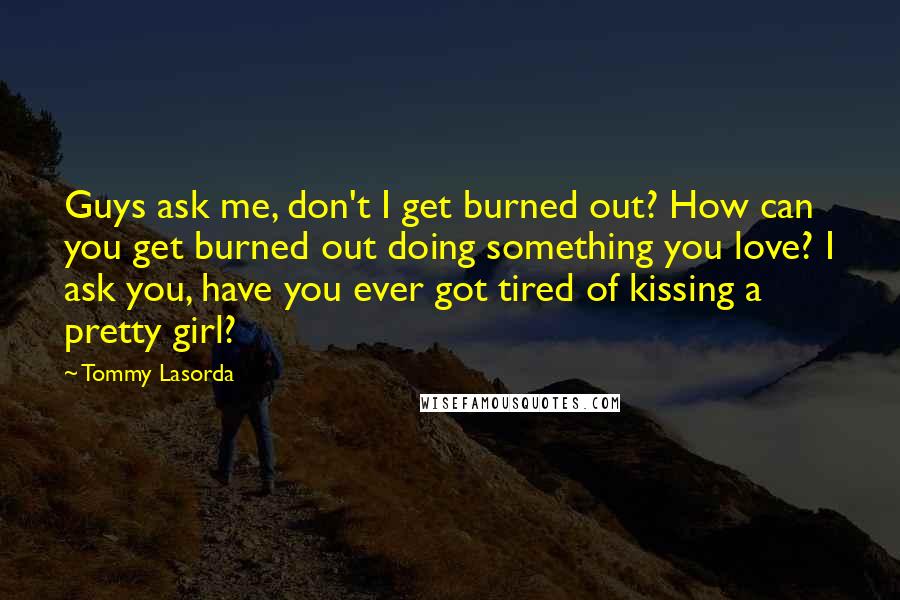 Tommy Lasorda Quotes: Guys ask me, don't I get burned out? How can you get burned out doing something you love? I ask you, have you ever got tired of kissing a pretty girl?