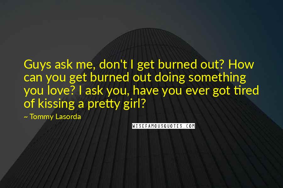 Tommy Lasorda Quotes: Guys ask me, don't I get burned out? How can you get burned out doing something you love? I ask you, have you ever got tired of kissing a pretty girl?