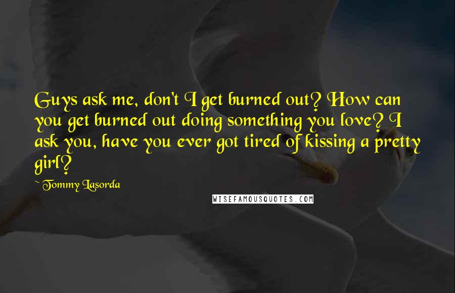 Tommy Lasorda Quotes: Guys ask me, don't I get burned out? How can you get burned out doing something you love? I ask you, have you ever got tired of kissing a pretty girl?