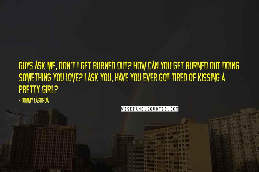 Tommy Lasorda Quotes: Guys ask me, don't I get burned out? How can you get burned out doing something you love? I ask you, have you ever got tired of kissing a pretty girl?