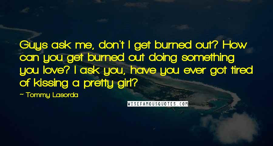 Tommy Lasorda Quotes: Guys ask me, don't I get burned out? How can you get burned out doing something you love? I ask you, have you ever got tired of kissing a pretty girl?