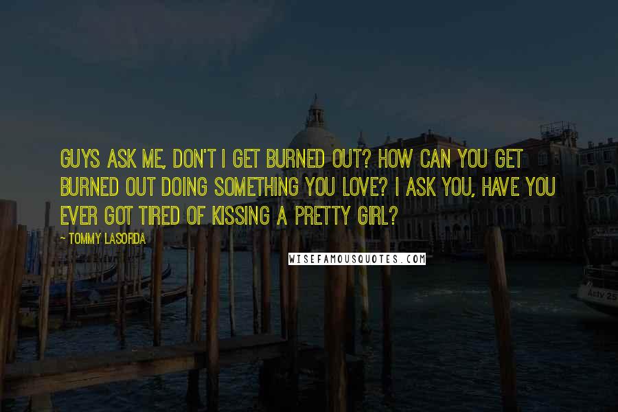 Tommy Lasorda Quotes: Guys ask me, don't I get burned out? How can you get burned out doing something you love? I ask you, have you ever got tired of kissing a pretty girl?