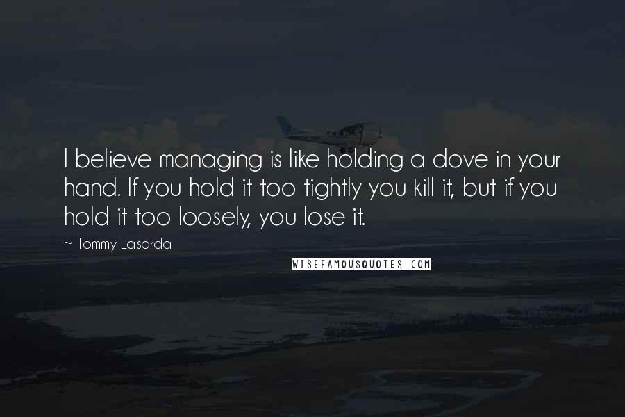 Tommy Lasorda Quotes: I believe managing is like holding a dove in your hand. If you hold it too tightly you kill it, but if you hold it too loosely, you lose it.