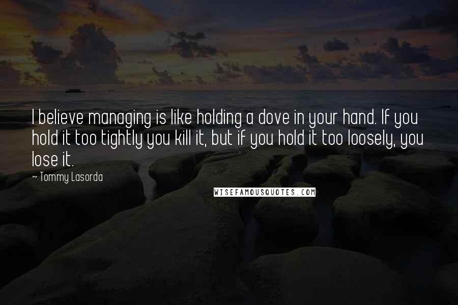 Tommy Lasorda Quotes: I believe managing is like holding a dove in your hand. If you hold it too tightly you kill it, but if you hold it too loosely, you lose it.