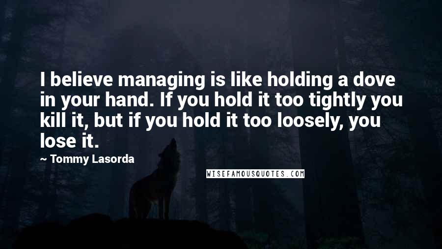 Tommy Lasorda Quotes: I believe managing is like holding a dove in your hand. If you hold it too tightly you kill it, but if you hold it too loosely, you lose it.