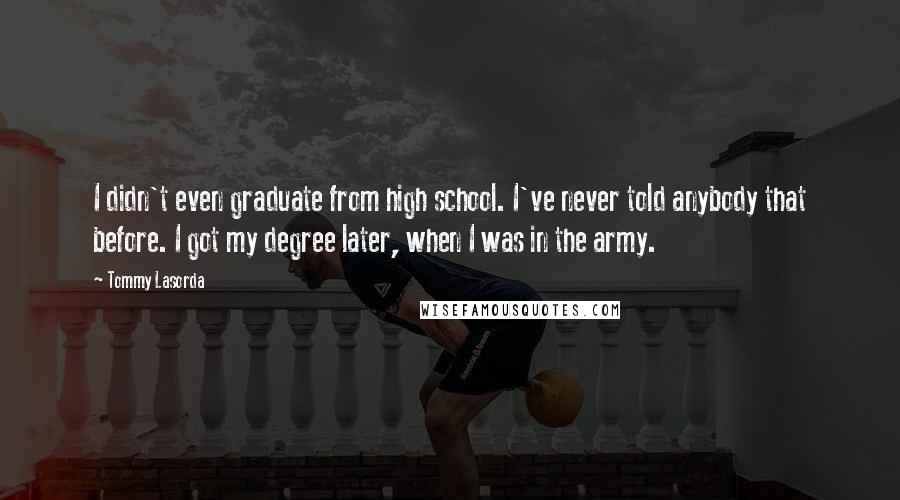 Tommy Lasorda Quotes: I didn't even graduate from high school. I've never told anybody that before. I got my degree later, when I was in the army.