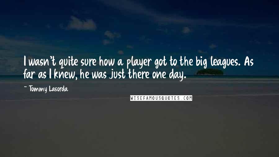 Tommy Lasorda Quotes: I wasn't quite sure how a player got to the big leagues. As far as I knew, he was just there one day.