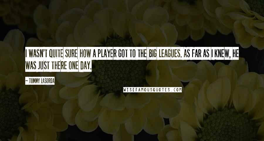 Tommy Lasorda Quotes: I wasn't quite sure how a player got to the big leagues. As far as I knew, he was just there one day.