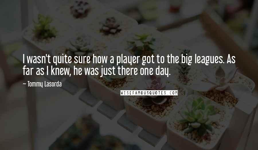 Tommy Lasorda Quotes: I wasn't quite sure how a player got to the big leagues. As far as I knew, he was just there one day.