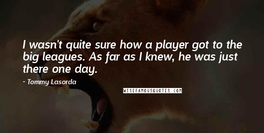 Tommy Lasorda Quotes: I wasn't quite sure how a player got to the big leagues. As far as I knew, he was just there one day.