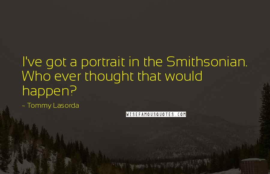 Tommy Lasorda Quotes: I've got a portrait in the Smithsonian. Who ever thought that would happen?