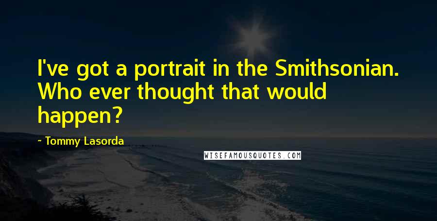 Tommy Lasorda Quotes: I've got a portrait in the Smithsonian. Who ever thought that would happen?