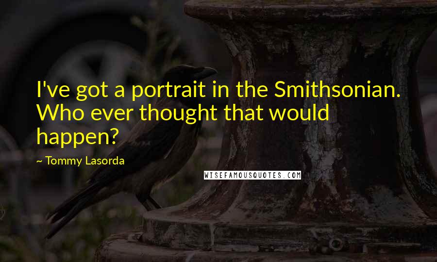 Tommy Lasorda Quotes: I've got a portrait in the Smithsonian. Who ever thought that would happen?