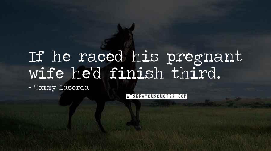 Tommy Lasorda Quotes: If he raced his pregnant wife he'd finish third.