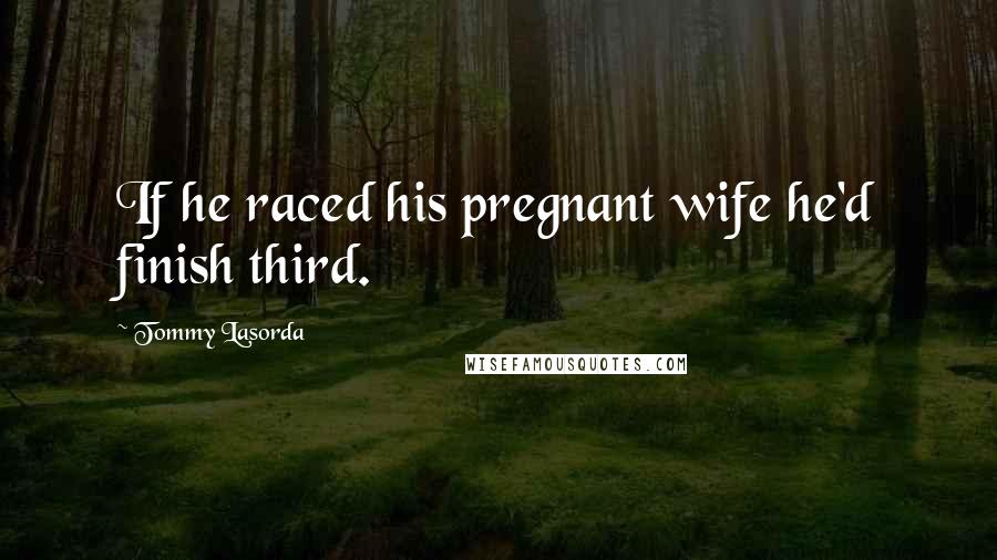 Tommy Lasorda Quotes: If he raced his pregnant wife he'd finish third.