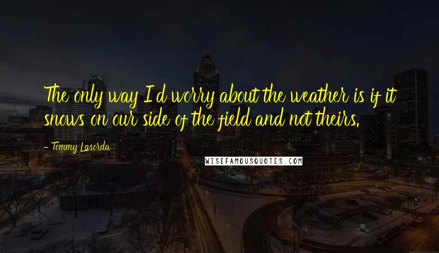 Tommy Lasorda Quotes: The only way I'd worry about the weather is if it snows on our side of the field and not theirs.