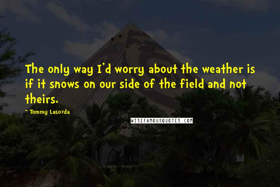 Tommy Lasorda Quotes: The only way I'd worry about the weather is if it snows on our side of the field and not theirs.