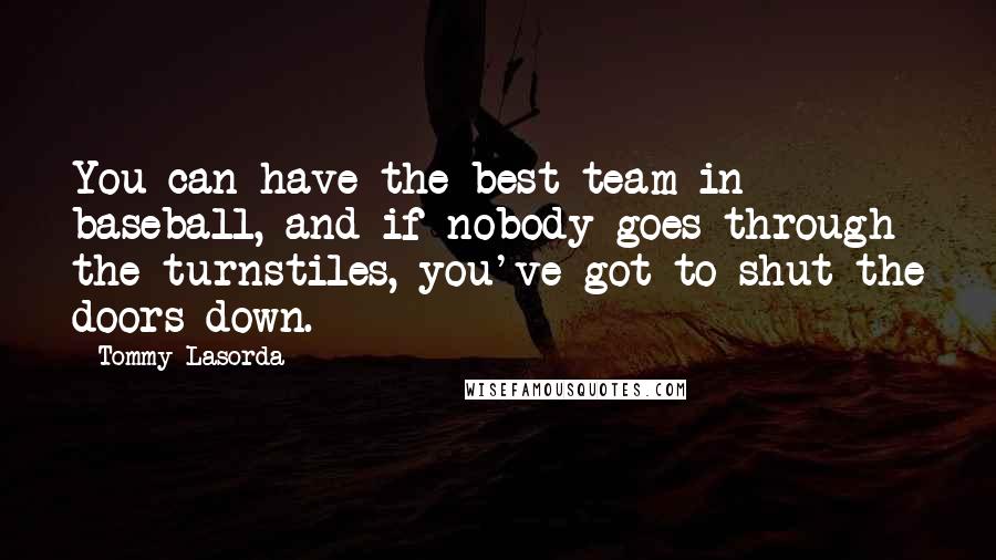 Tommy Lasorda Quotes: You can have the best team in baseball, and if nobody goes through the turnstiles, you've got to shut the doors down.