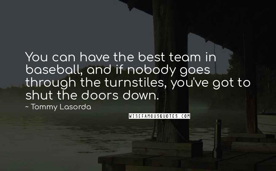 Tommy Lasorda Quotes: You can have the best team in baseball, and if nobody goes through the turnstiles, you've got to shut the doors down.