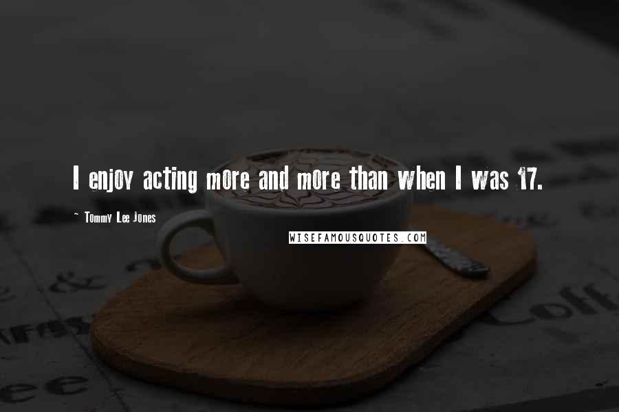 Tommy Lee Jones Quotes: I enjoy acting more and more than when I was 17.