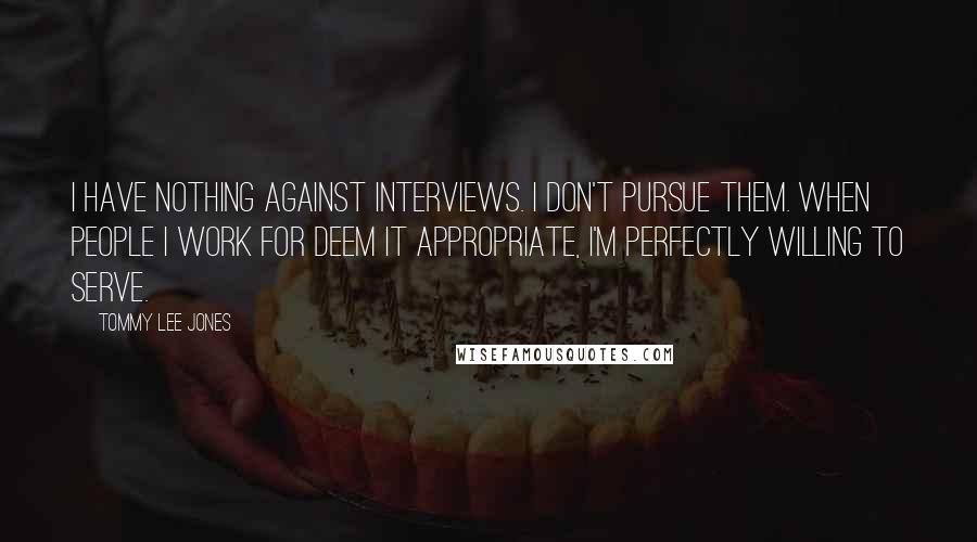 Tommy Lee Jones Quotes: I have nothing against interviews. I don't pursue them. When people I work for deem it appropriate, I'm perfectly willing to serve.