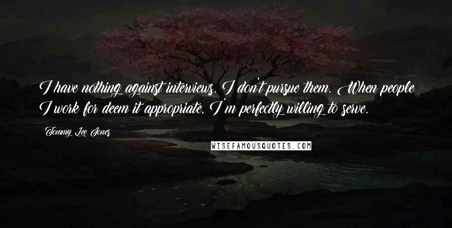 Tommy Lee Jones Quotes: I have nothing against interviews. I don't pursue them. When people I work for deem it appropriate, I'm perfectly willing to serve.