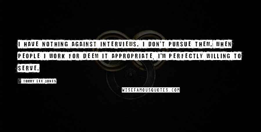 Tommy Lee Jones Quotes: I have nothing against interviews. I don't pursue them. When people I work for deem it appropriate, I'm perfectly willing to serve.