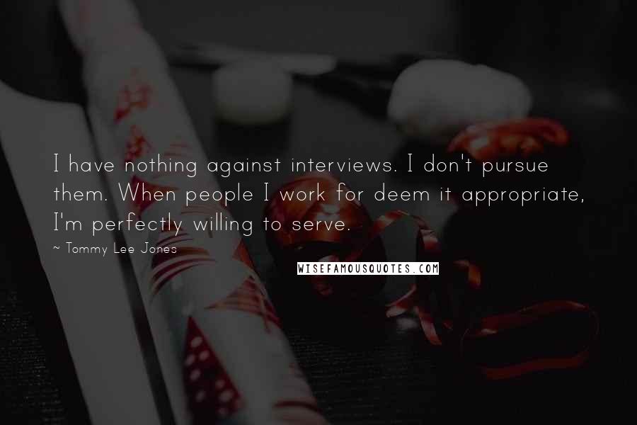 Tommy Lee Jones Quotes: I have nothing against interviews. I don't pursue them. When people I work for deem it appropriate, I'm perfectly willing to serve.