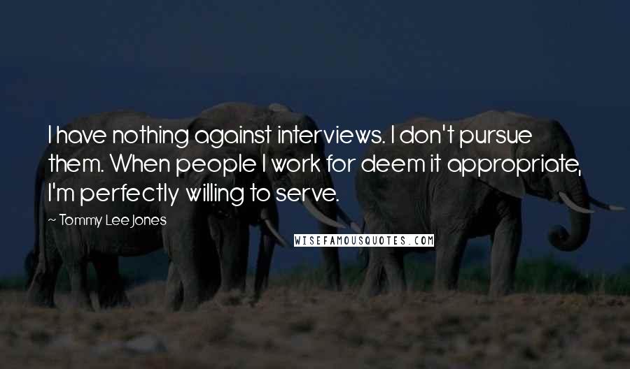 Tommy Lee Jones Quotes: I have nothing against interviews. I don't pursue them. When people I work for deem it appropriate, I'm perfectly willing to serve.