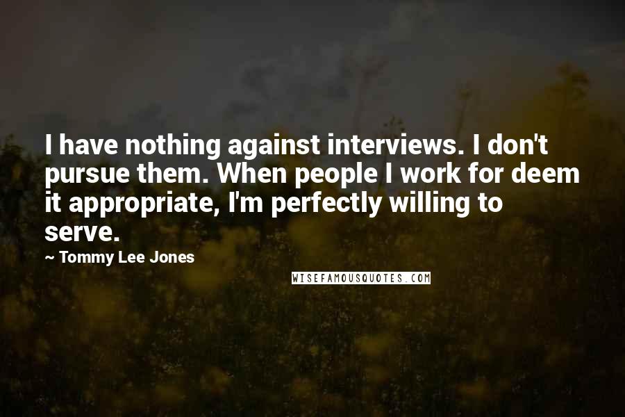 Tommy Lee Jones Quotes: I have nothing against interviews. I don't pursue them. When people I work for deem it appropriate, I'm perfectly willing to serve.