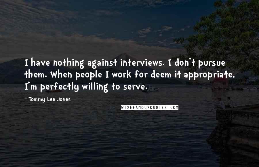 Tommy Lee Jones Quotes: I have nothing against interviews. I don't pursue them. When people I work for deem it appropriate, I'm perfectly willing to serve.