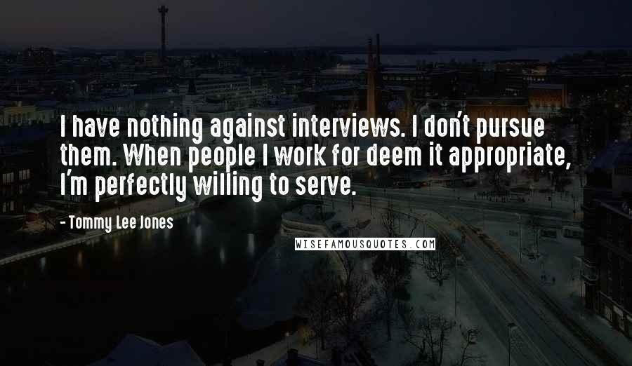 Tommy Lee Jones Quotes: I have nothing against interviews. I don't pursue them. When people I work for deem it appropriate, I'm perfectly willing to serve.