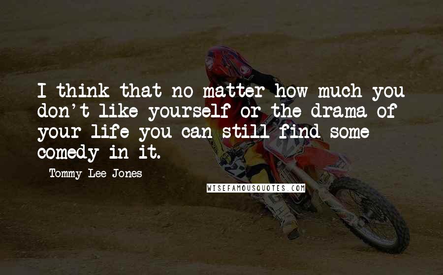 Tommy Lee Jones Quotes: I think that no matter how much you don't like yourself or the drama of your life you can still find some comedy in it.