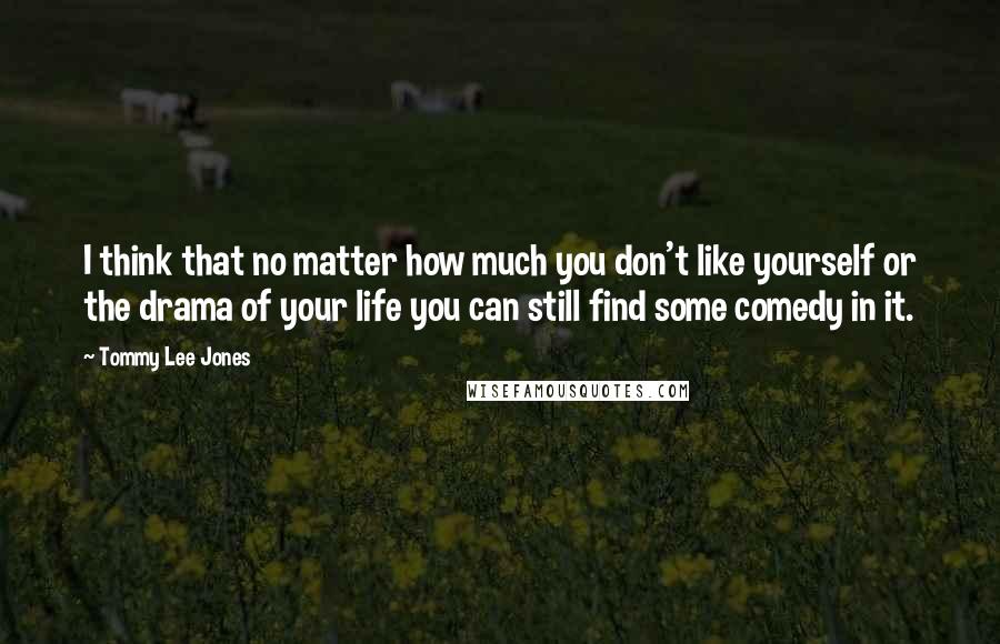 Tommy Lee Jones Quotes: I think that no matter how much you don't like yourself or the drama of your life you can still find some comedy in it.