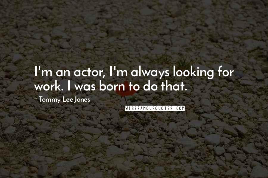 Tommy Lee Jones Quotes: I'm an actor, I'm always looking for work. I was born to do that.