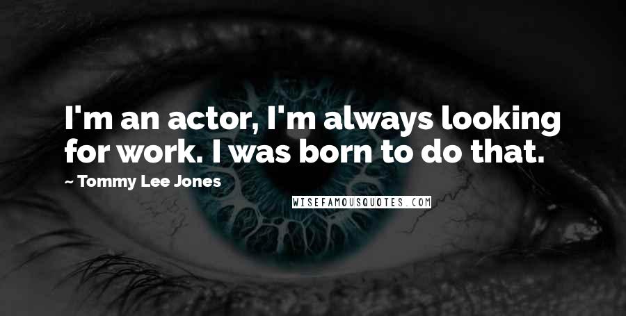 Tommy Lee Jones Quotes: I'm an actor, I'm always looking for work. I was born to do that.