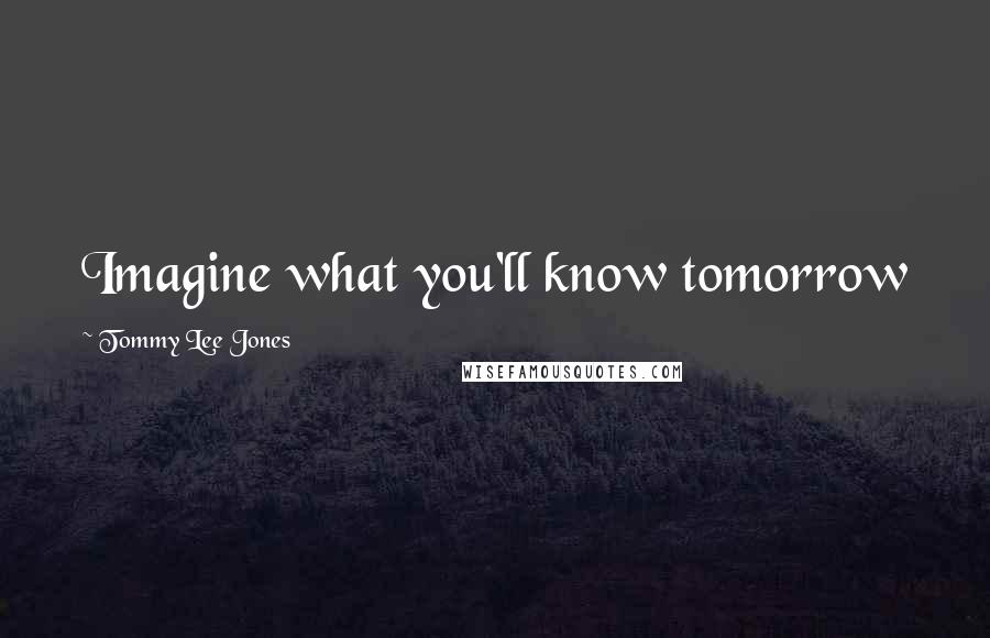 Tommy Lee Jones Quotes: Imagine what you'll know tomorrow