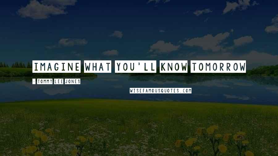 Tommy Lee Jones Quotes: Imagine what you'll know tomorrow