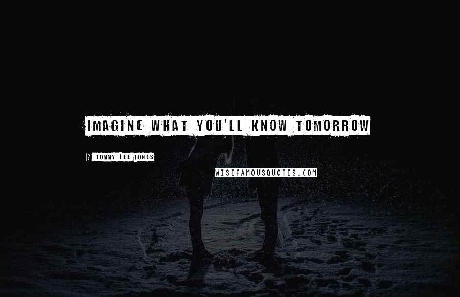Tommy Lee Jones Quotes: Imagine what you'll know tomorrow