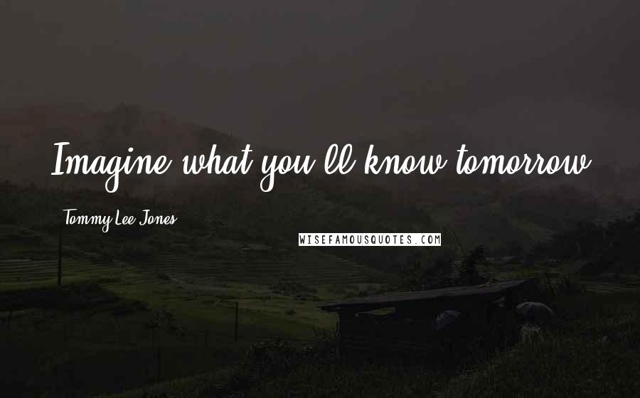Tommy Lee Jones Quotes: Imagine what you'll know tomorrow