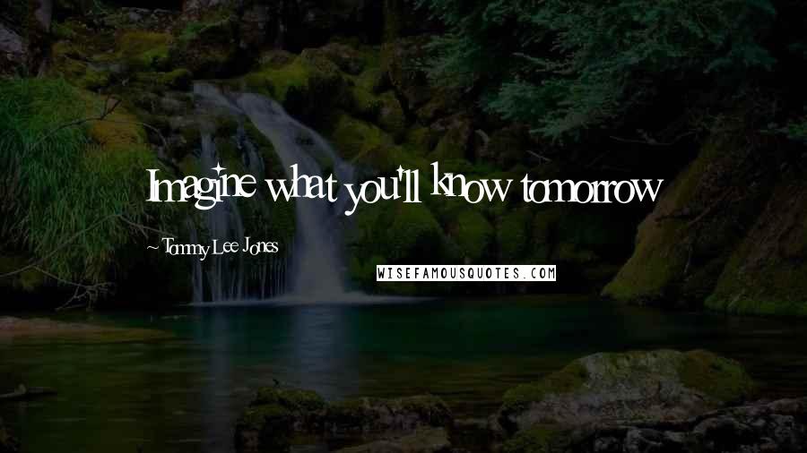 Tommy Lee Jones Quotes: Imagine what you'll know tomorrow