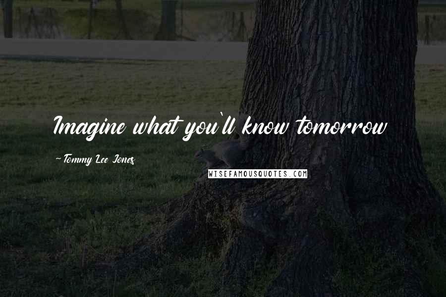 Tommy Lee Jones Quotes: Imagine what you'll know tomorrow