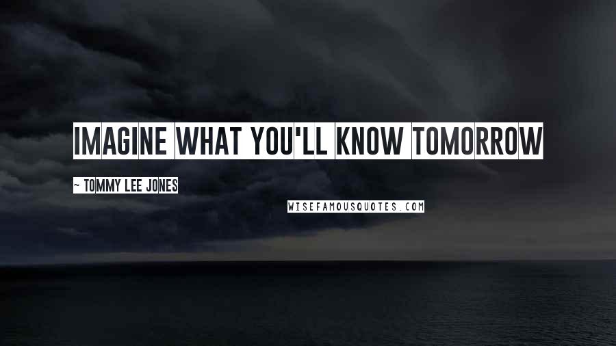 Tommy Lee Jones Quotes: Imagine what you'll know tomorrow