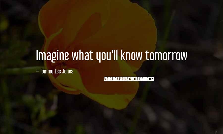 Tommy Lee Jones Quotes: Imagine what you'll know tomorrow