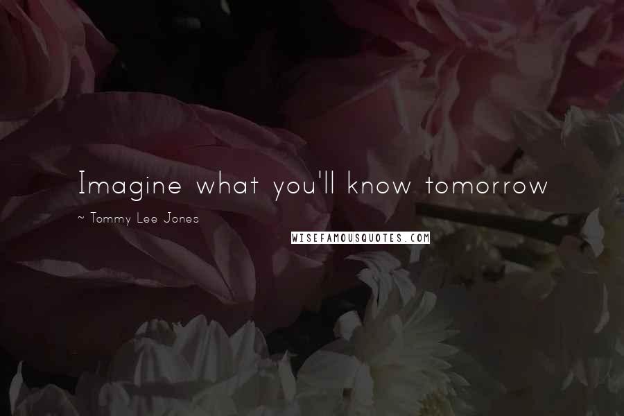 Tommy Lee Jones Quotes: Imagine what you'll know tomorrow