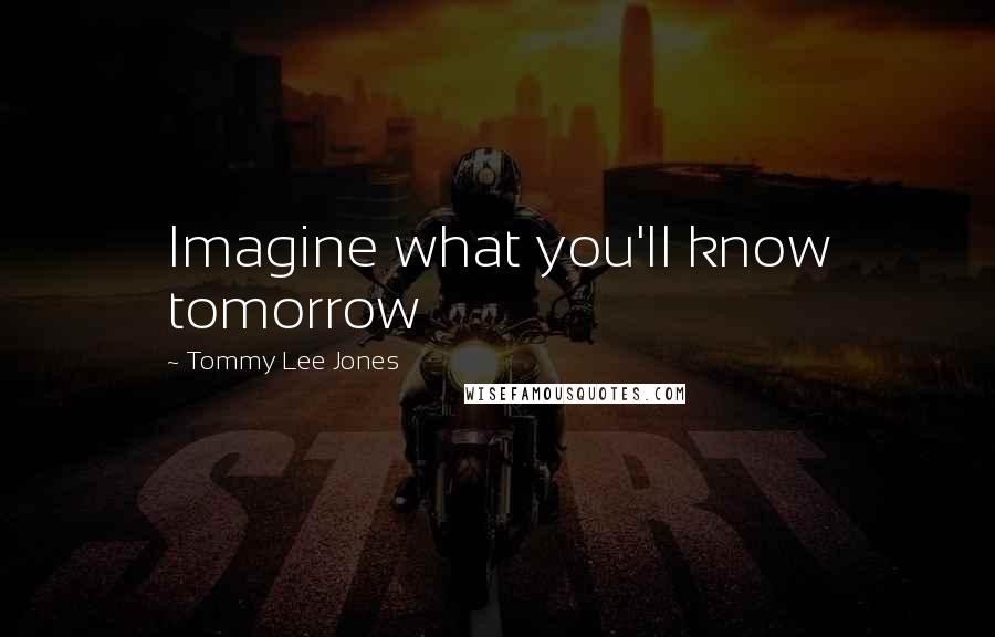 Tommy Lee Jones Quotes: Imagine what you'll know tomorrow