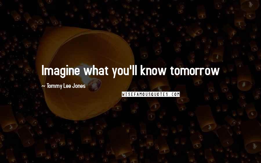 Tommy Lee Jones Quotes: Imagine what you'll know tomorrow